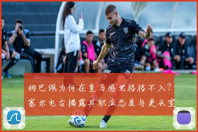 姆巴佩为何在皇马感觉格格不入？塞尔电台揭露其职业态度与更衣室关系现状，深度分析融入困境