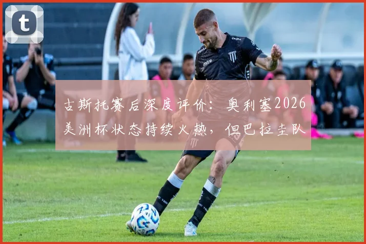 古斯托赛后深度评价：奥利塞2026美洲杯状态持续火热，但巴拉圭队防守顽强需谨慎应对