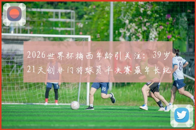 2026世界杯梅西年龄引关注:39岁21天创非门将球员半决赛最年长纪录,高龄传奇如何延续?
