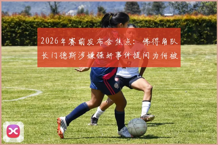 2026年赛前发布会焦点：佛得角队长门德斯涉嫌强奸事件提问为何被禁，后续影响几何