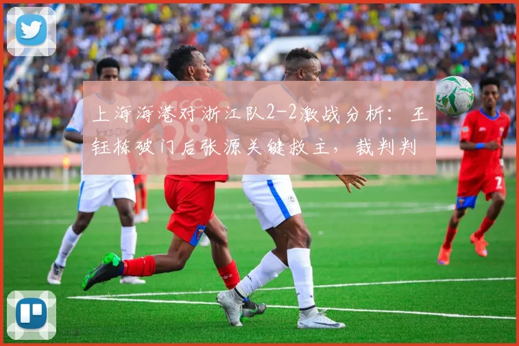 上海海港对浙江队2-2激战分析:王钰栋破门后张源关键救主,裁判判罚引热议