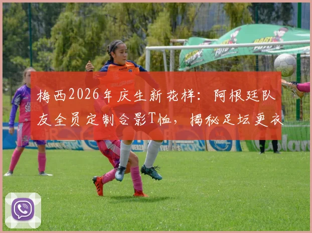 梅西2026年庆生新花样：阿根廷队友全员定制合影T恤，揭秘足坛更衣室的暖心创意与定制指南