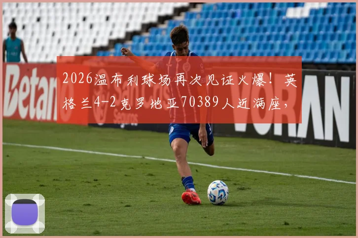 2026温布利球场再次见证火爆!英格兰4-2克罗地亚70389人近满座,盘点近年国际赛上座率