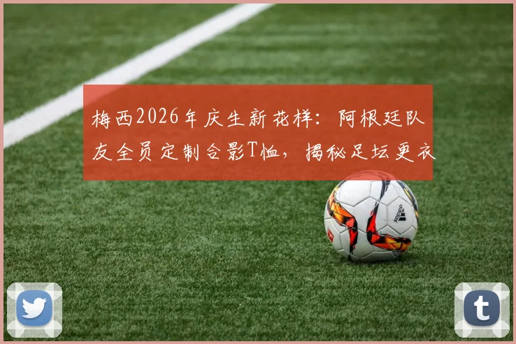 梅西2026年庆生新花样：阿根廷队友全员定制合影T恤，揭秘足坛更衣室的暖心创意与定制指南