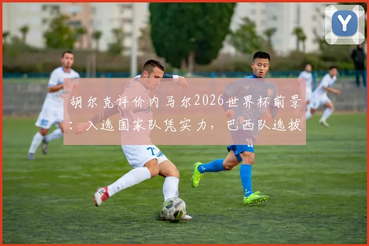 胡尔克评价内马尔2026世界杯前景：入选国家队凭实力，巴西队选拔标准引热议