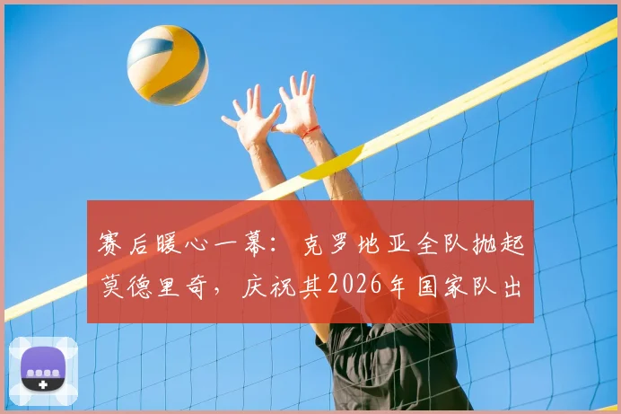 赛后暖心一幕：克罗地亚全队抛起莫德里奇，庆祝其2026年国家队出场200场传奇纪录