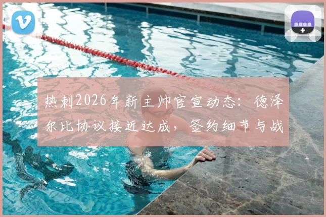 热刺2026年新主帅官宣动态：德泽尔比协议接近达成，签约细节与战术前景分析