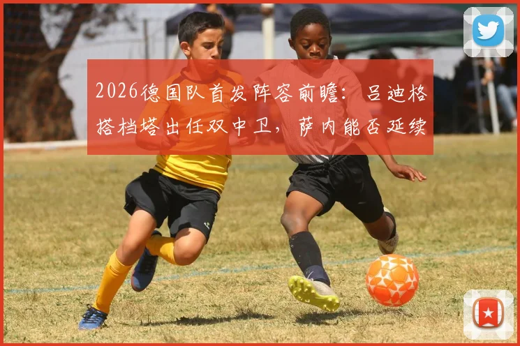 2026德国队首发阵容前瞻：吕迪格搭档塔出任双中卫，萨内能否延续俱乐部状态成关键看点